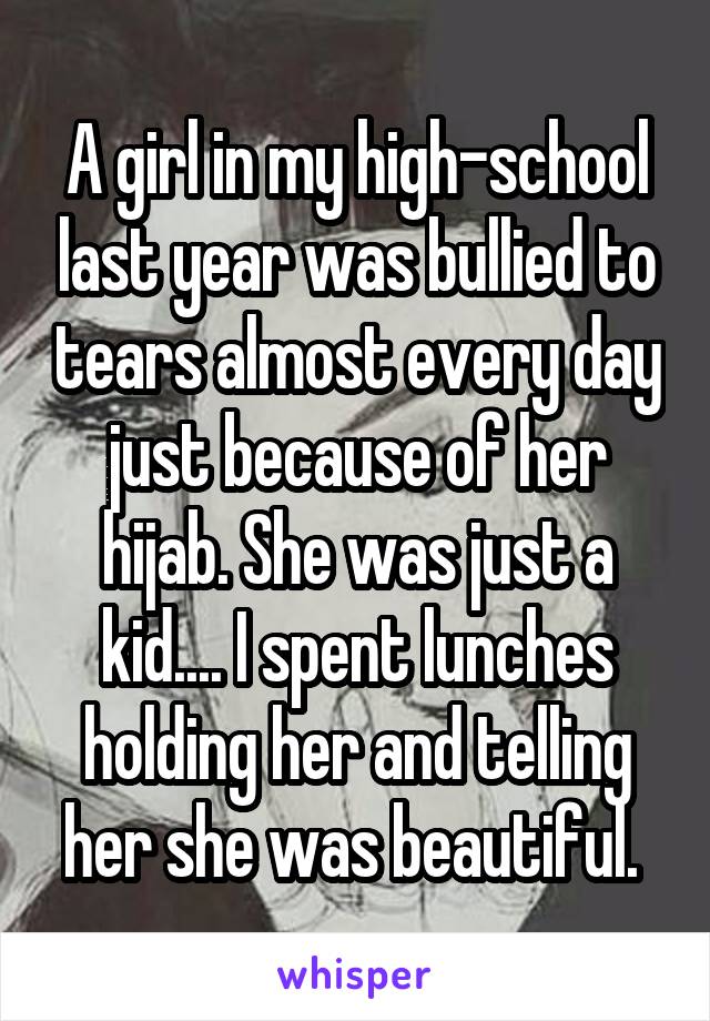 A girl in my high-school last year was bullied to tears almost every day just because of her hijab. She was just a kid.... I spent lunches holding her and telling her she was beautiful. 