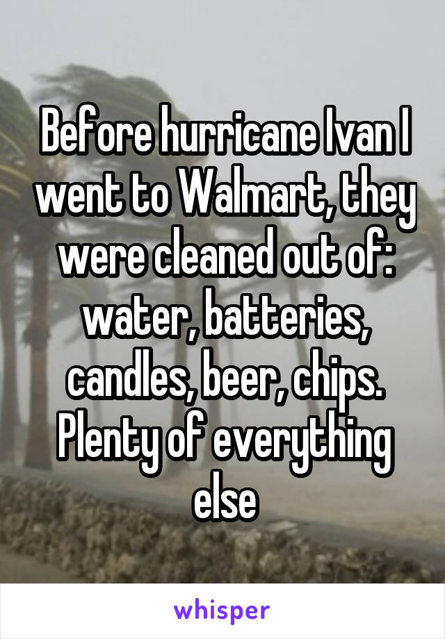 Before hurricane Ivan I went to Walmart, they were cleaned out of: water, batteries, candles, beer, chips. Plenty of everything else