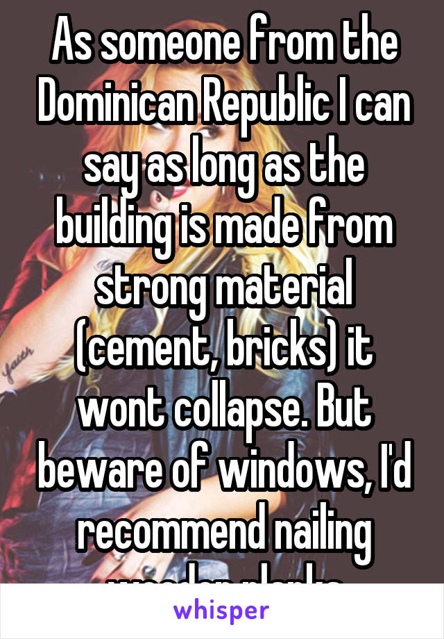 As someone from the Dominican Republic I can say as long as the building is made from strong material (cement, bricks) it wont collapse. But beware of windows, I'd recommend nailing wooden planks