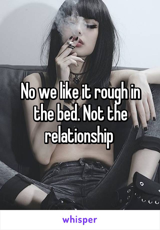 No we like it rough in the bed. Not the relationship 