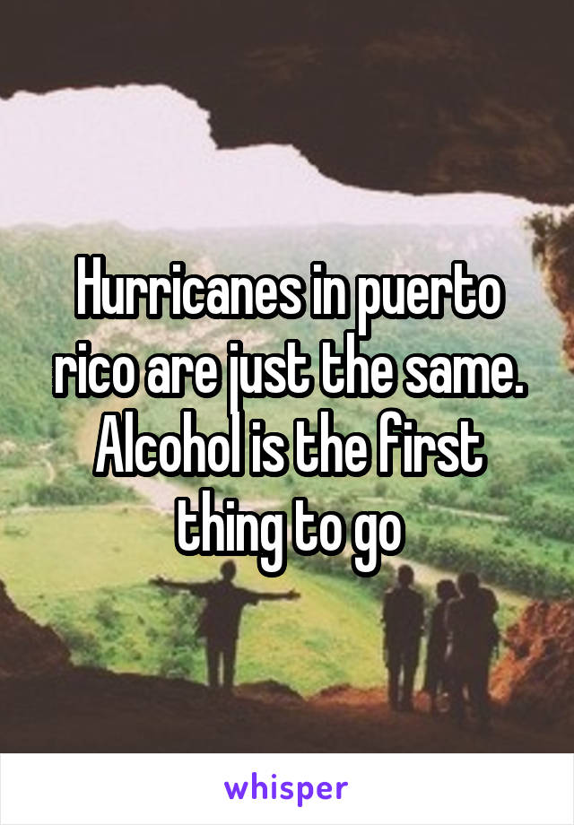 Hurricanes in puerto rico are just the same. Alcohol is the first thing to go