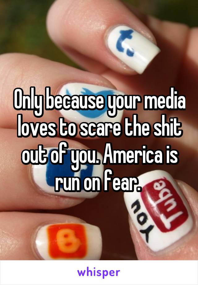 Only because your media loves to scare the shit out of you. America is run on fear. 