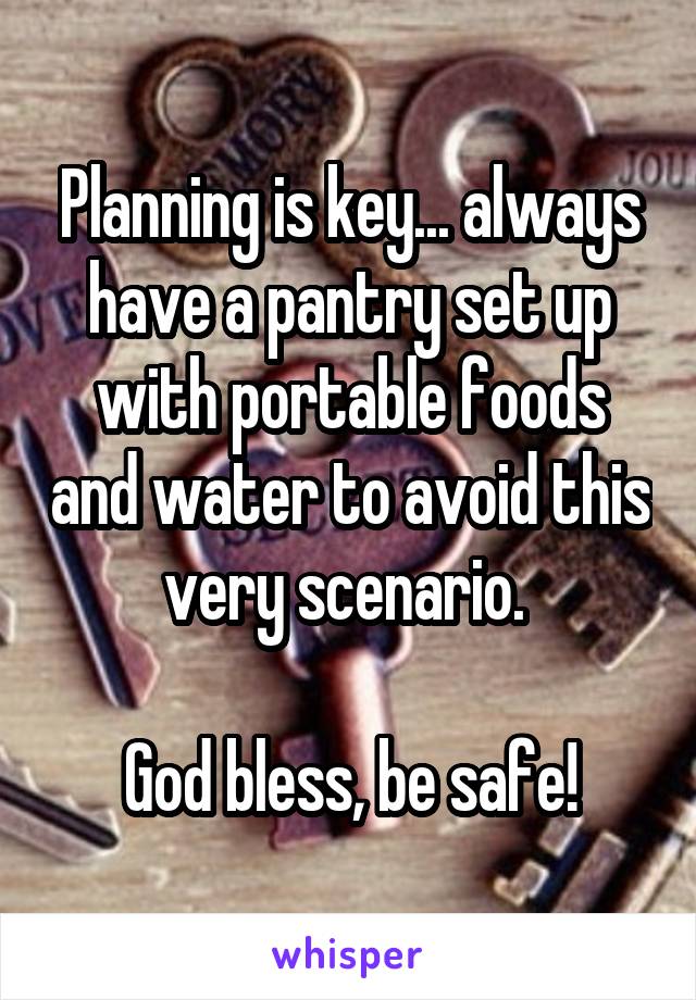 Planning is key... always have a pantry set up with portable foods and water to avoid this very scenario. 

God bless, be safe!