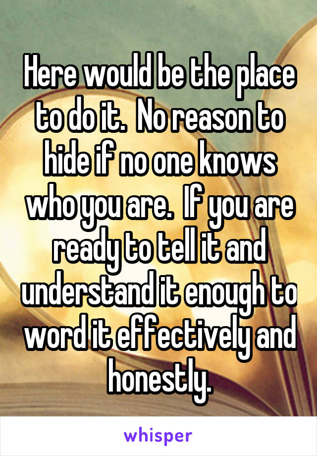 Here would be the place to do it.  No reason to hide if no one knows who you are.  If you are ready to tell it and understand it enough to word it effectively and honestly.