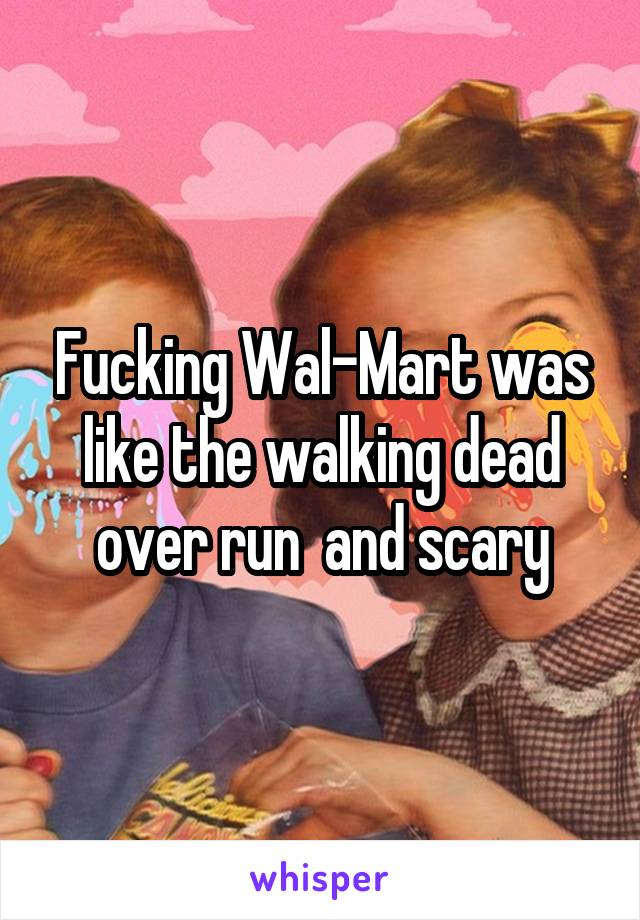 Fucking Wal-Mart was like the walking dead over run  and scary