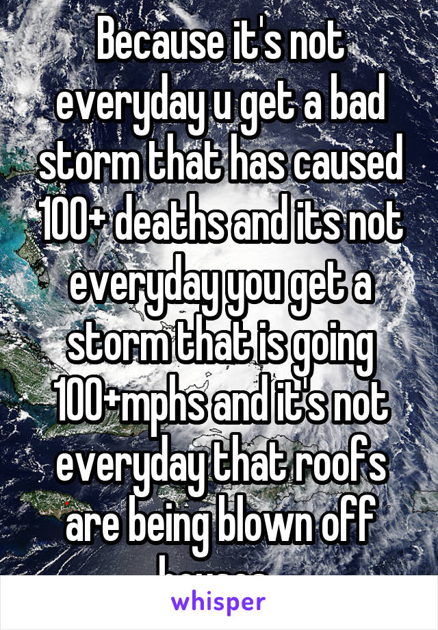 Because it's not everyday u get a bad storm that has caused 100+ deaths and its not everyday you get a storm that is going 100+mphs and it's not everyday that roofs are being blown off houses. 