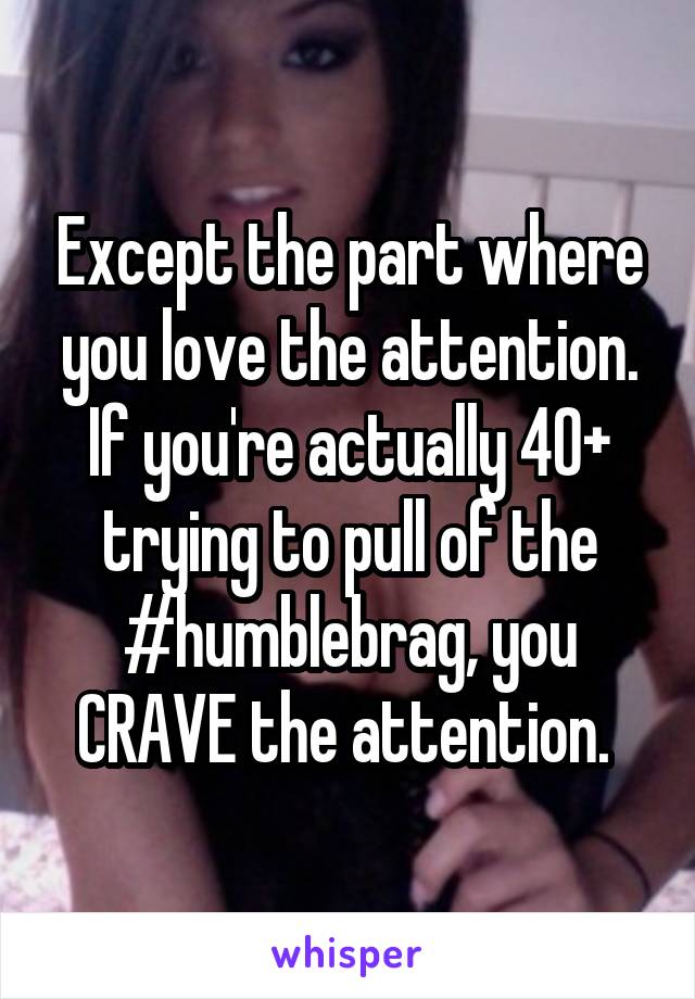 Except the part where you love the attention. If you're actually 40+ trying to pull of the #humblebrag, you CRAVE the attention. 