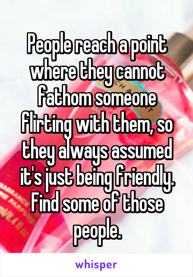 People reach a point where they cannot fathom someone flirting with them, so they always assumed it's just being friendly. Find some of those people.