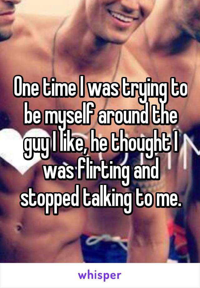 One time I was trying to be myself around the guy I like, he thought I was flirting and stopped talking to me.