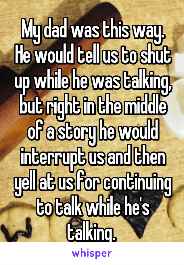 My dad was this way. He would tell us to shut up while he was talking, but right in the middle of a story he would interrupt us and then yell at us for continuing to talk while he's talking. 
