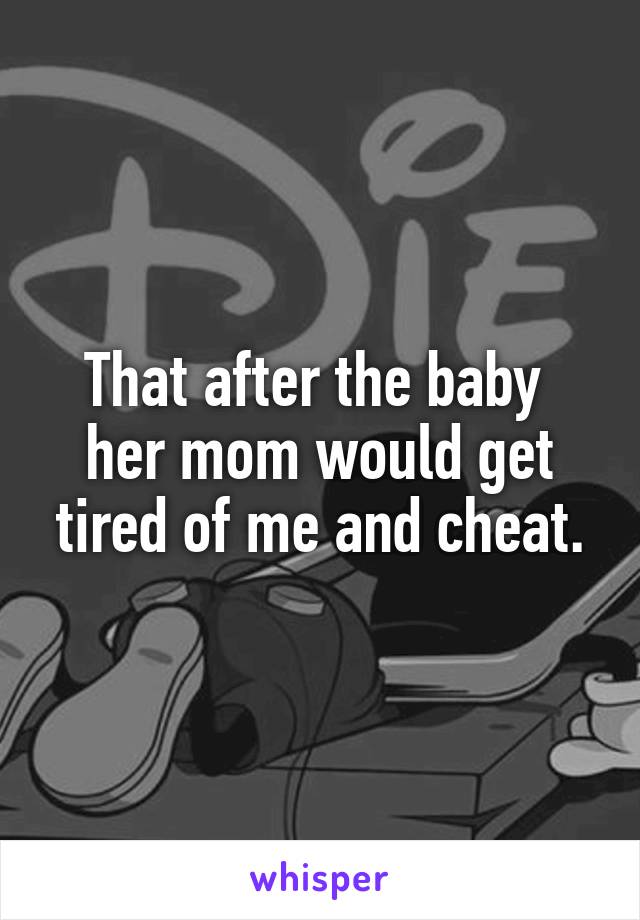 That after the baby  her mom would get tired of me and cheat.