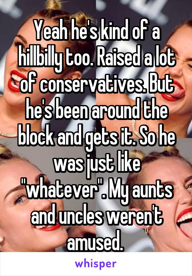 Yeah he's kind of a hillbilly too. Raised a lot of conservatives. But he's been around the block and gets it. So he was just like "whatever". My aunts and uncles weren't amused. 