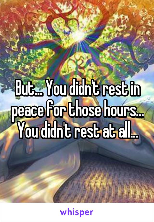 But... You didn't rest in peace for those hours... You didn't rest at all...