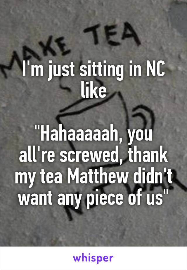 I'm just sitting in NC like

"Hahaaaaah, you all're screwed, thank my tea Matthew didn't want any piece of us"