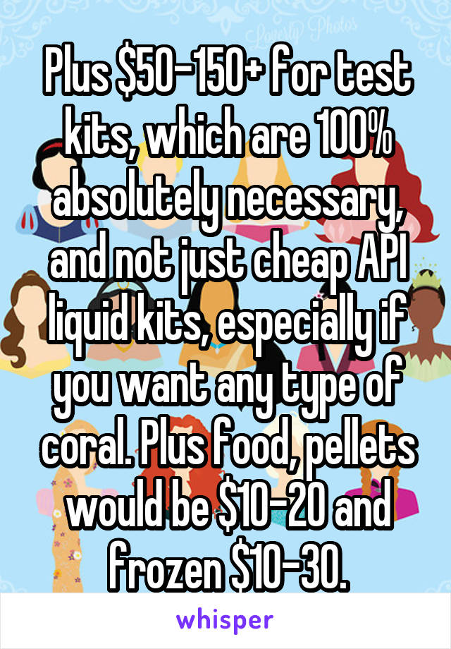 Plus $50-150+ for test kits, which are 100% absolutely necessary, and not just cheap API liquid kits, especially if you want any type of coral. Plus food, pellets would be $10-20 and frozen $10-30.