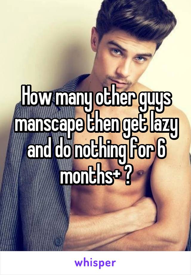 How many other guys manscape then get lazy and do nothing for 6 months+ ?