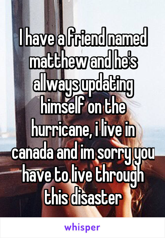 I have a friend named matthew and he's allways updating himself on the hurricane, i live in canada and im sorry you have to live through this disaster