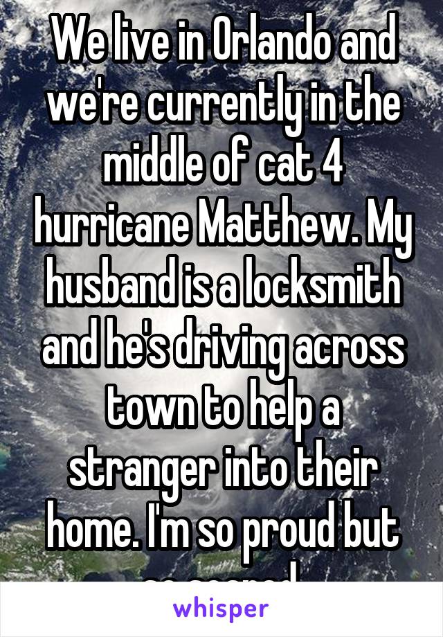 We live in Orlando and we're currently in the middle of cat 4 hurricane Matthew. My husband is a locksmith and he's driving across town to help a stranger into their home. I'm so proud but so scared.