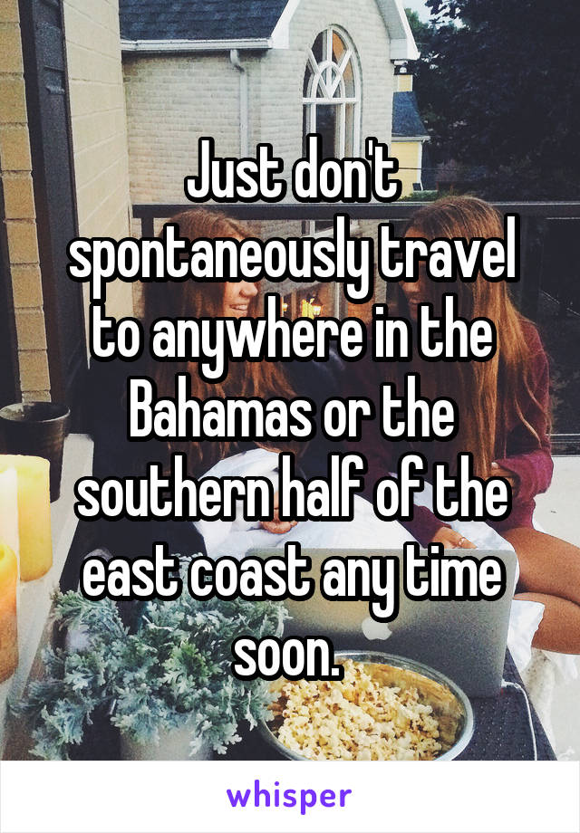 Just don't spontaneously travel to anywhere in the Bahamas or the southern half of the east coast any time soon. 