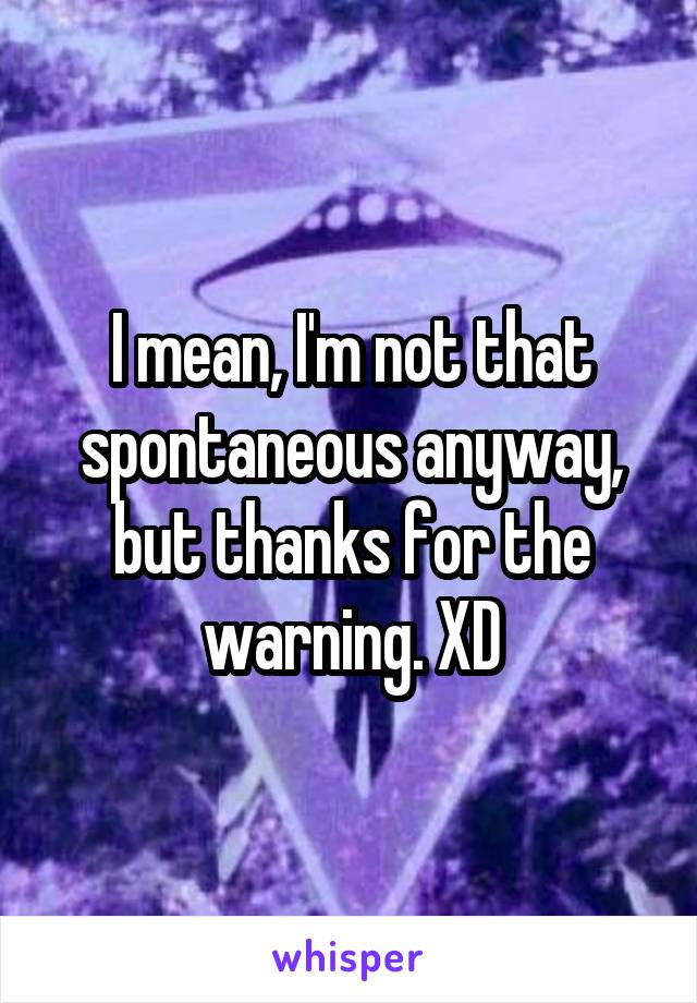 I mean, I'm not that spontaneous anyway, but thanks for the warning. XD