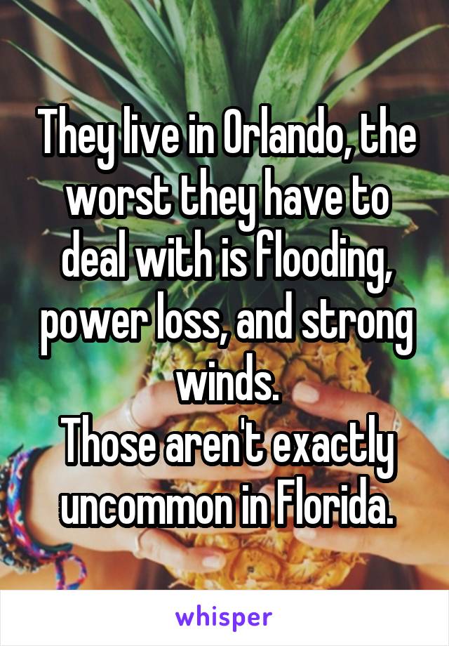 They live in Orlando, the worst they have to deal with is flooding, power loss, and strong winds.
Those aren't exactly uncommon in Florida.