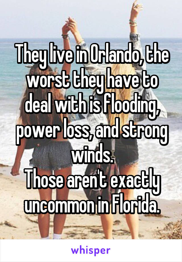 They live in Orlando, the worst they have to deal with is flooding, power loss, and strong winds.
Those aren't exactly uncommon in Florida.