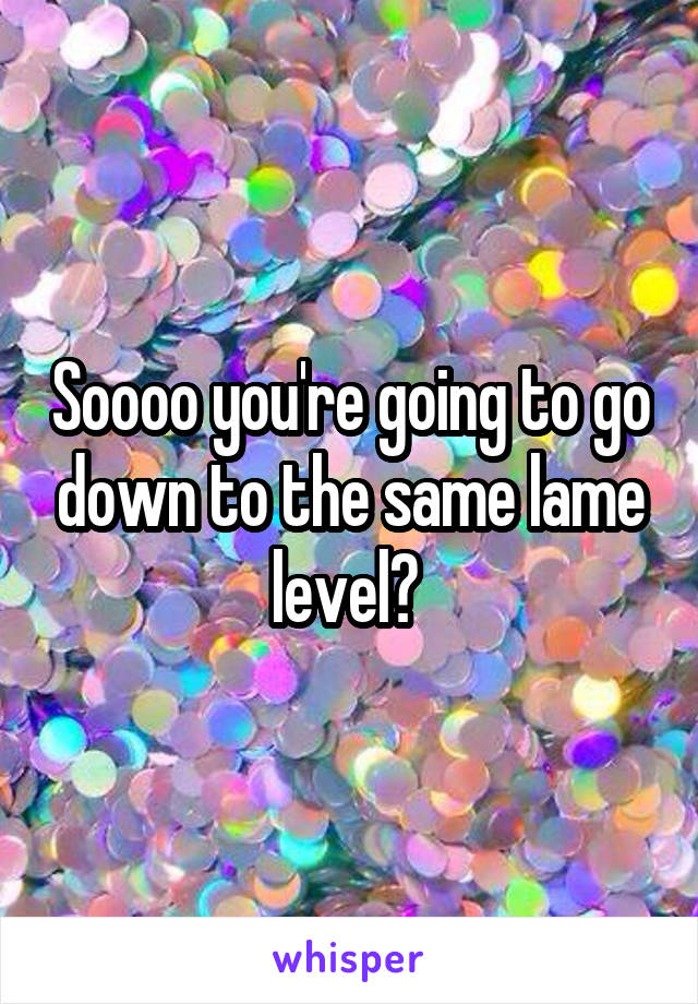 Soooo you're going to go down to the same lame level? 