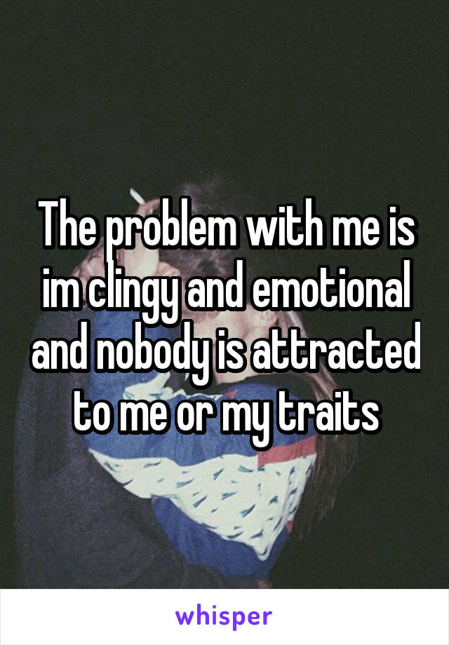 The problem with me is im clingy and emotional and nobody is attracted to me or my traits