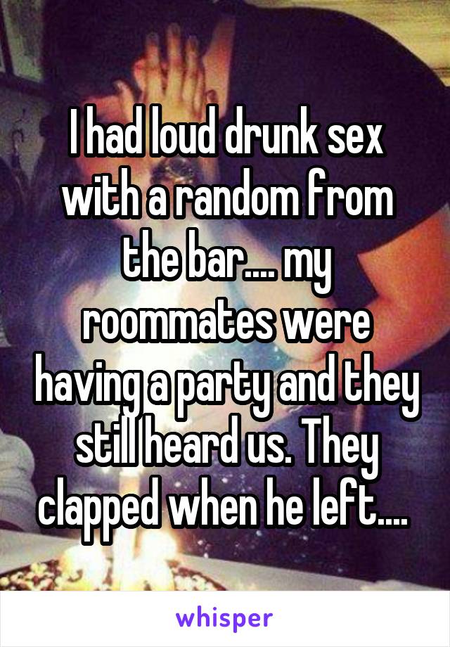 I had loud drunk sex with a random from the bar.... my roommates were having a party and they still heard us. They clapped when he left.... 