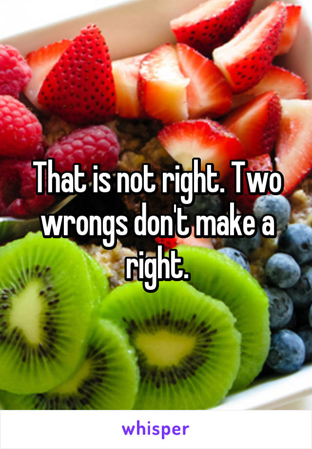That is not right. Two wrongs don't make a right.