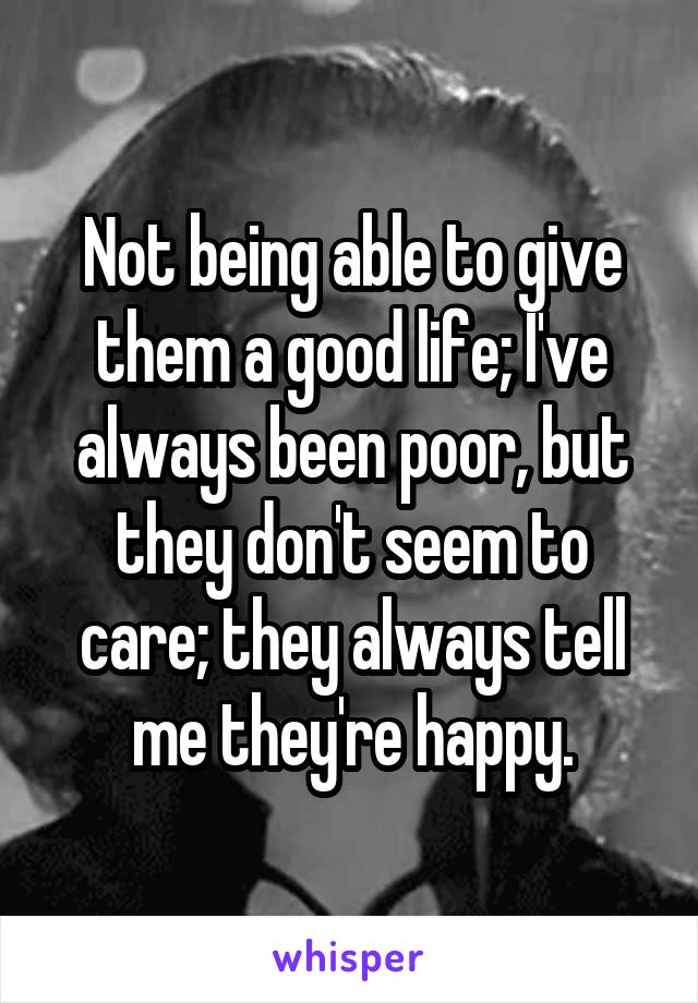 Not being able to give them a good life; I've always been poor, but they don't seem to care; they always tell me they're happy.