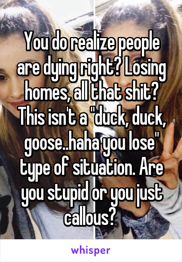 You do realize people are dying right? Losing homes, all that shit? This isn't a "duck, duck, goose..haha you lose" type of situation. Are you stupid or you just callous? 