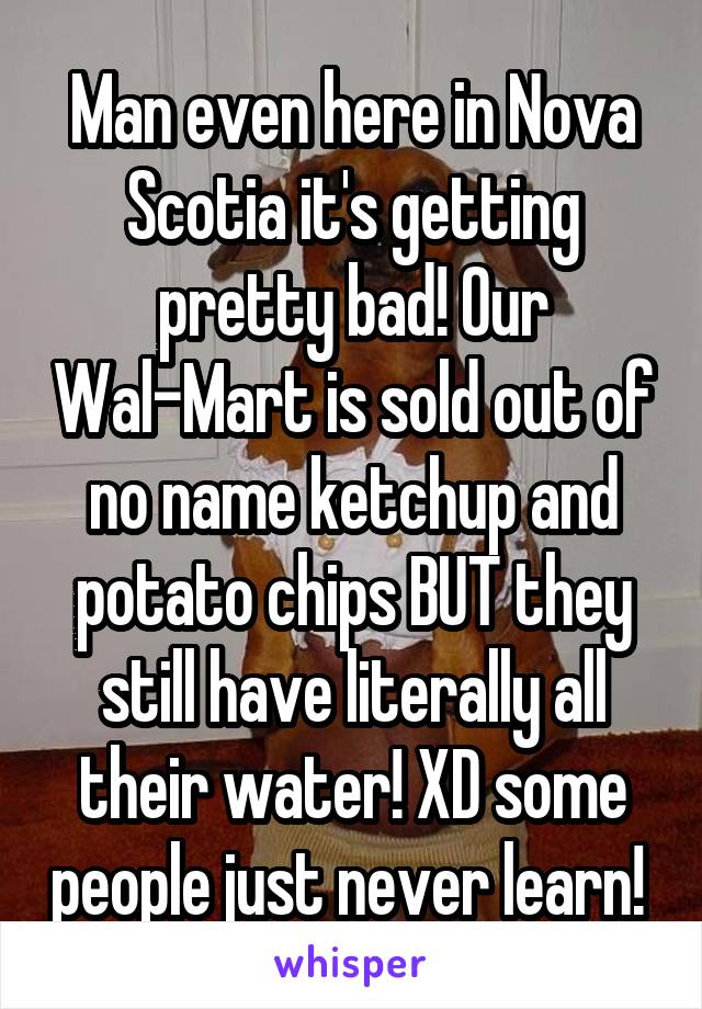 Man even here in Nova Scotia it's getting pretty bad! Our Wal-Mart is sold out of no name ketchup and potato chips BUT they still have literally all their water! XD some people just never learn! 