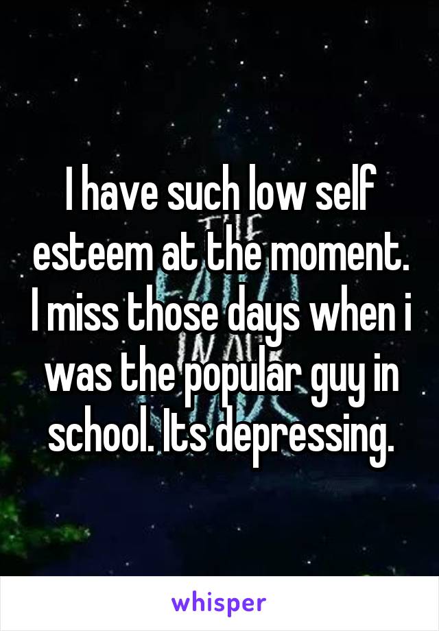I have such low self esteem at the moment. I miss those days when i was the popular guy in school. Its depressing.