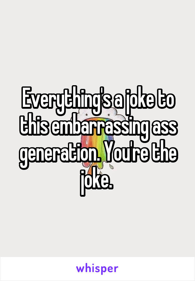Everything's a joke to this embarrassing ass generation. You're the joke. 