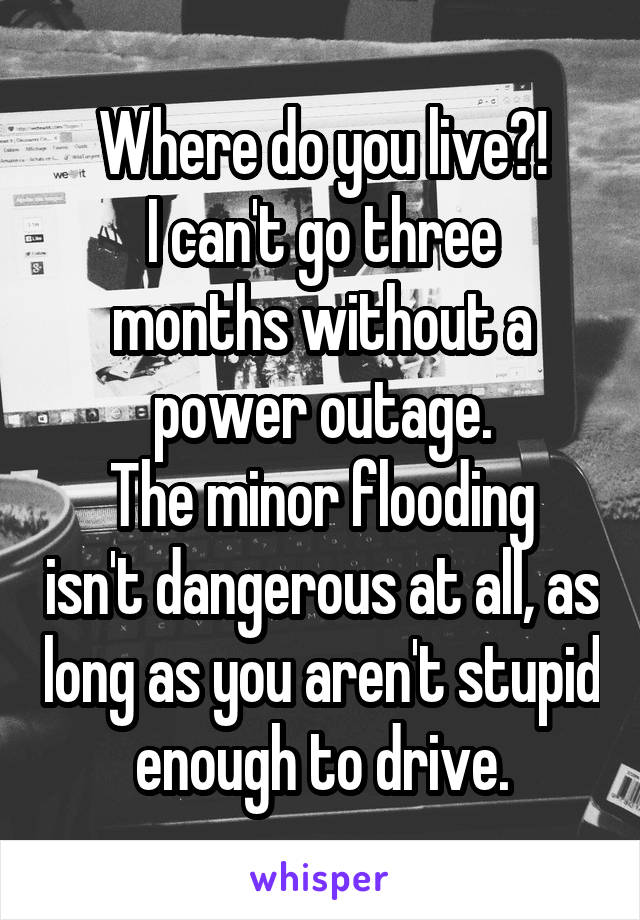 Where do you live?!
I can't go three months without a power outage.
The minor flooding isn't dangerous at all, as long as you aren't stupid enough to drive.