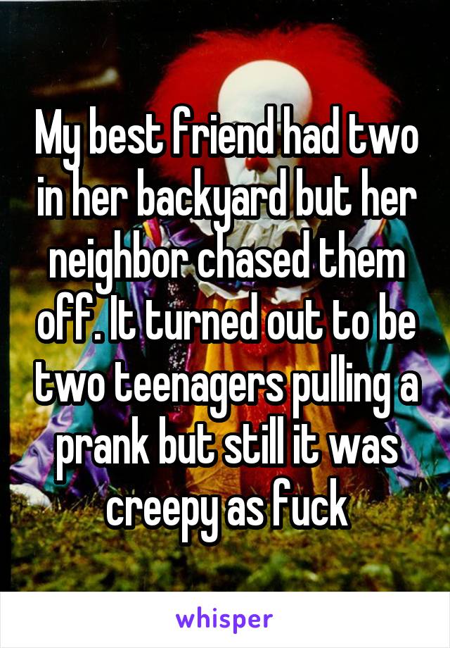 My best friend had two in her backyard but her neighbor chased them off. It turned out to be two teenagers pulling a prank but still it was creepy as fuck