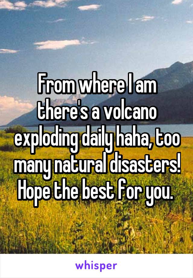 From where I am there's a volcano exploding daily haha, too many natural disasters! Hope the best for you. 