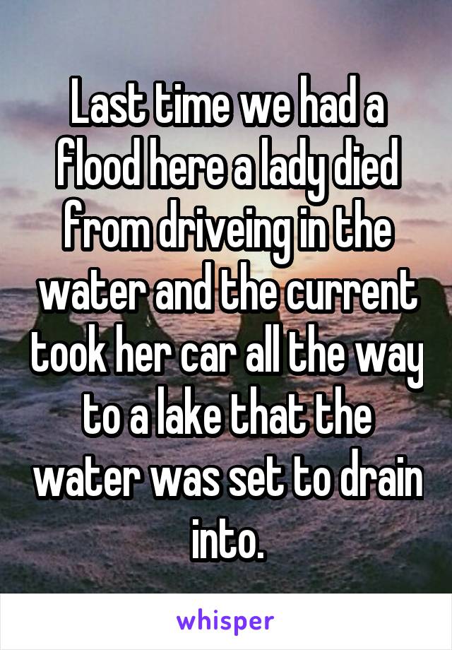 Last time we had a flood here a lady died from driveing in the water and the current took her car all the way to a lake that the water was set to drain into.