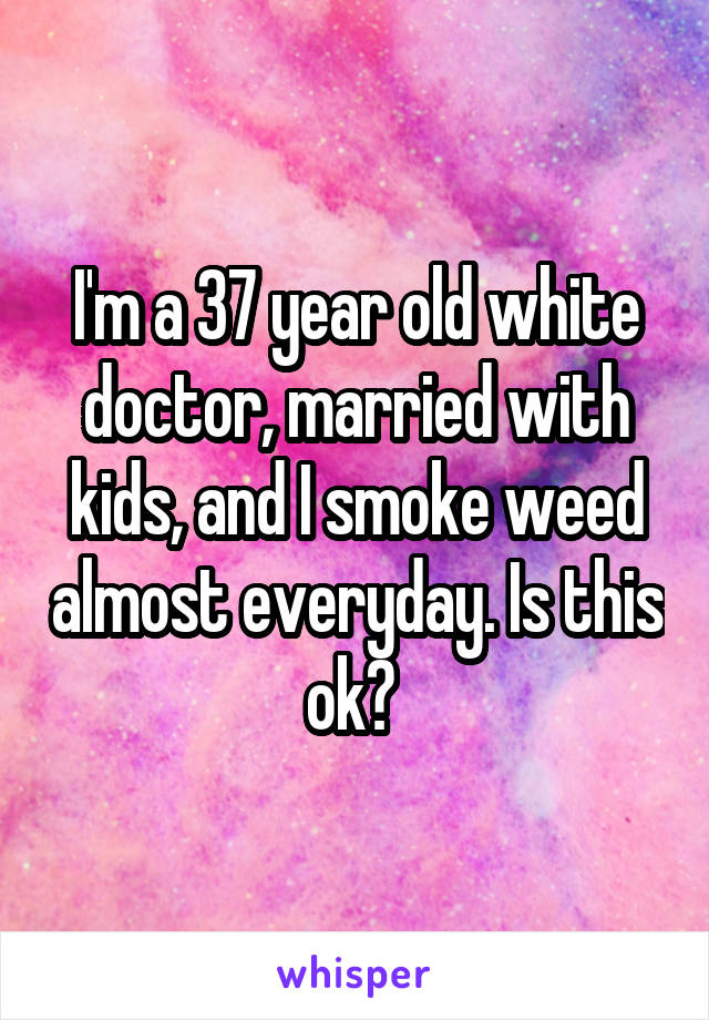 I'm a 37 year old white doctor, married with kids, and I smoke weed almost everyday. Is this ok? 