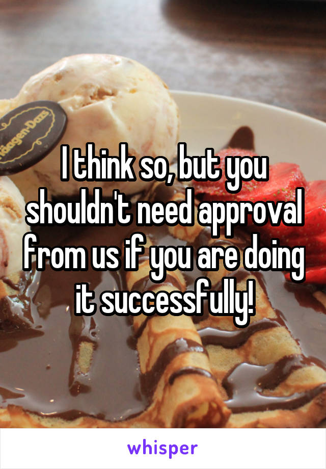 I think so, but you shouldn't need approval from us if you are doing it successfully!