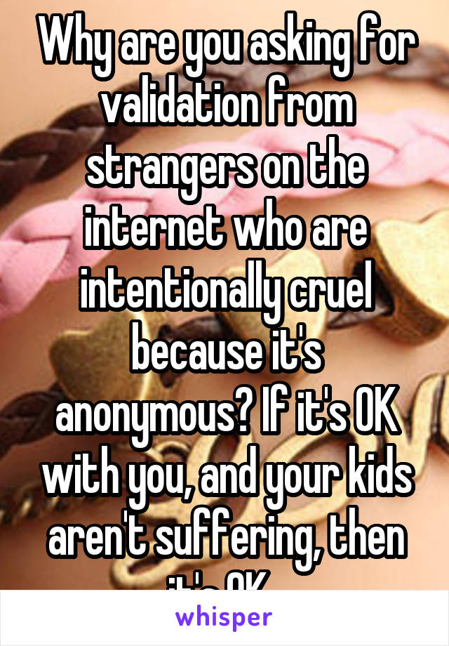 Why are you asking for validation from strangers on the internet who are intentionally cruel because it's anonymous? If it's OK with you, and your kids aren't suffering, then it's OK. 