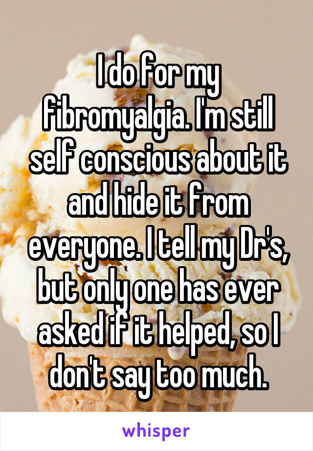 I do for my fibromyalgia. I'm still self conscious about it and hide it from everyone. I tell my Dr's, but only one has ever asked if it helped, so I don't say too much.