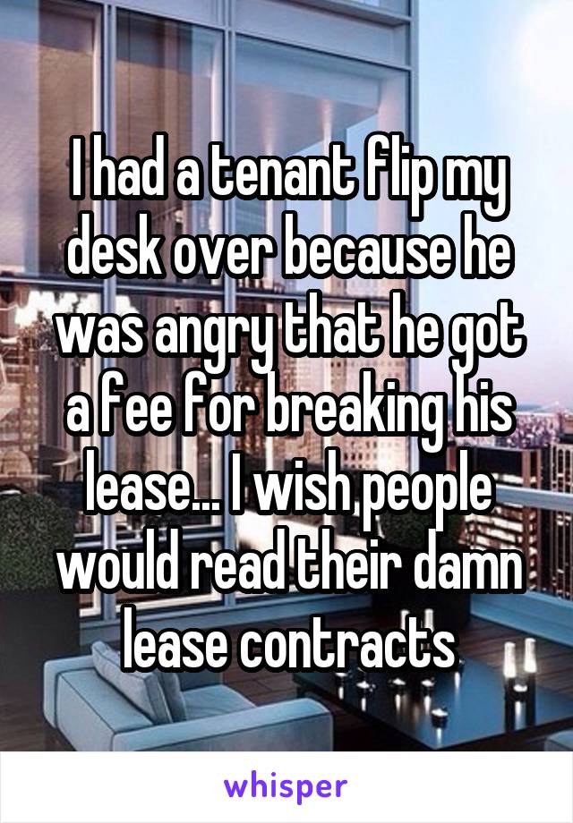 I had a tenant flip my desk over because he was angry that he got a fee for breaking his lease... I wish people would read their damn lease contracts