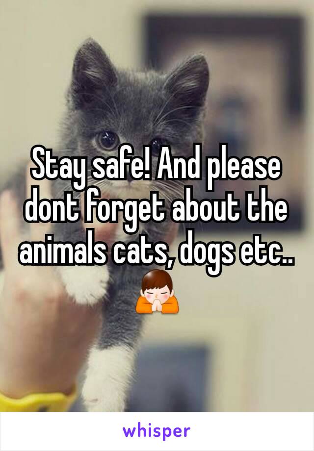 Stay safe! And please dont forget about the animals cats, dogs etc..🙏