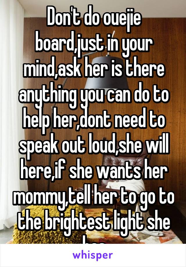 Don't do ouejie board,just in your mind,ask her is there anything you can do to help her,dont need to speak out loud,she will here,if she wants her mommy,tell her to go to the brightest light she has