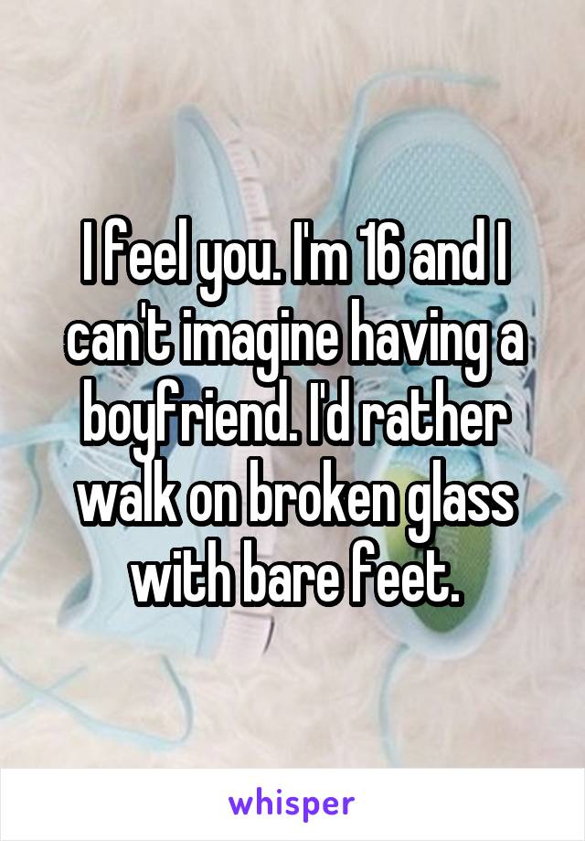 I feel you. I'm 16 and I can't imagine having a boyfriend. I'd rather walk on broken glass with bare feet.