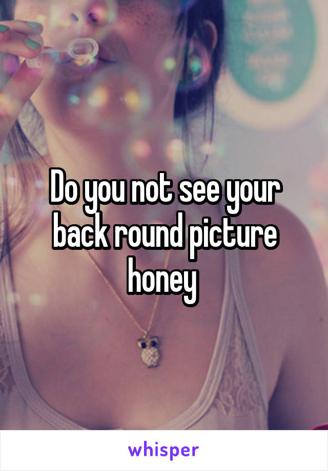 Do you not see your back round picture honey 