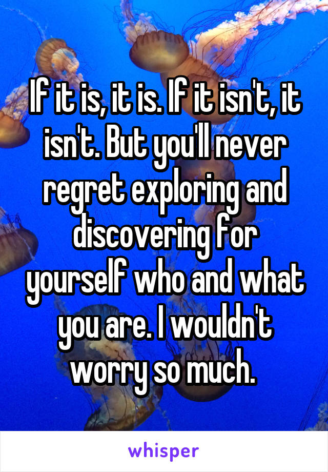 If it is, it is. If it isn't, it isn't. But you'll never regret exploring and discovering for yourself who and what you are. I wouldn't worry so much. 