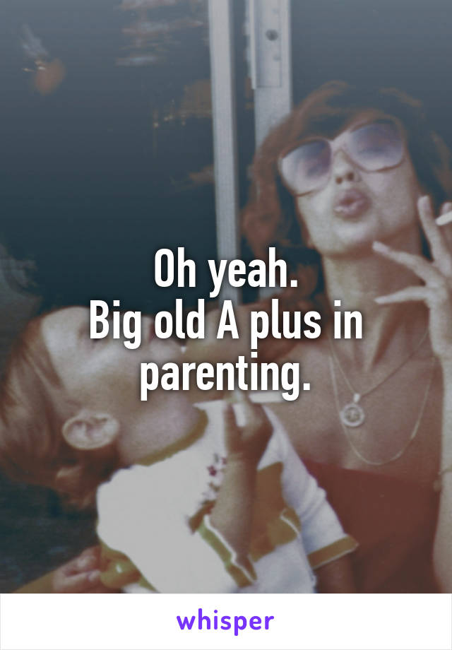 Oh yeah.
Big old A plus in parenting.